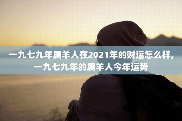 一九七九年属羊人在2021年的财运怎么样,一九七九年的属羊人今年运势