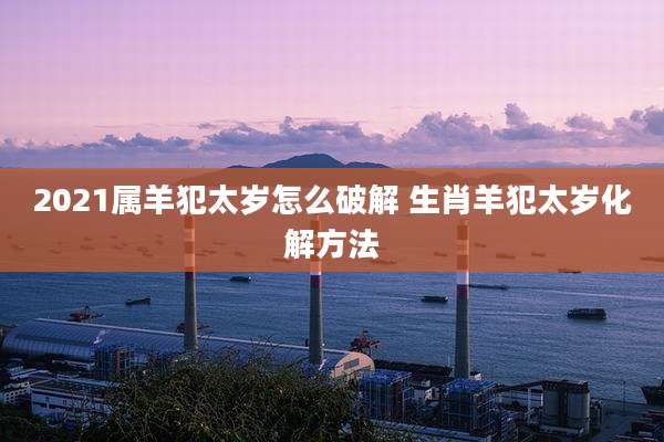 2021属羊犯太岁怎么破解 生肖羊犯太岁化解方法