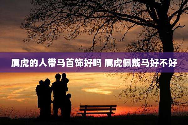 属虎的人带马首饰好吗 属虎佩戴马好不好