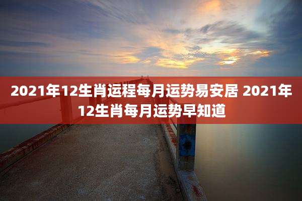 2021年12生肖运程每月运势易安居 2021年12生肖每月运势早知道