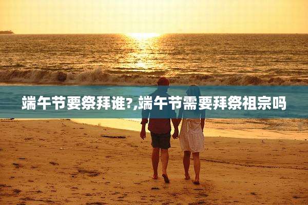 端午节要祭拜谁?,端午节需要拜祭祖宗吗