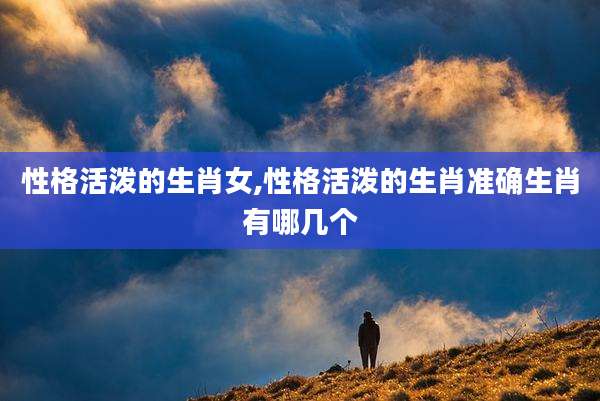 性格活泼的生肖女,性格活泼的生肖准确生肖有哪几个