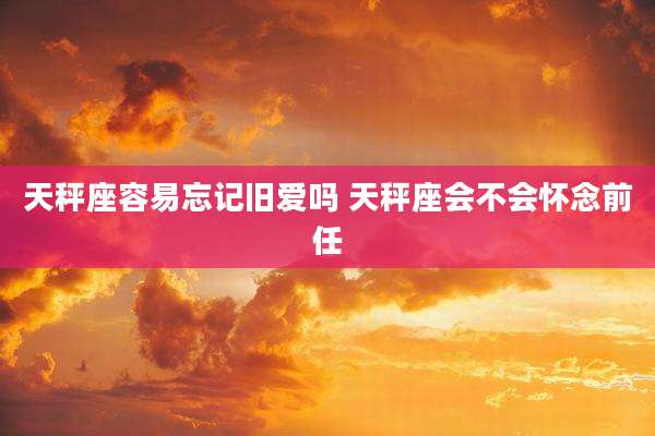 天秤座容易忘记旧爱吗 天秤座会不会怀念前任