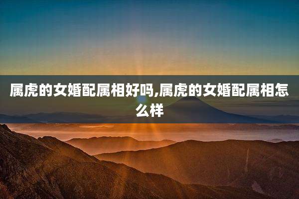 属虎的女婚配属相好吗,属虎的女婚配属相怎么样