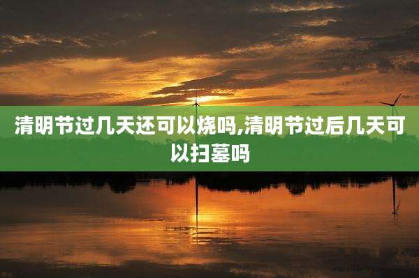 清明节过几天还可以烧吗,清明节过后几天可以扫墓吗