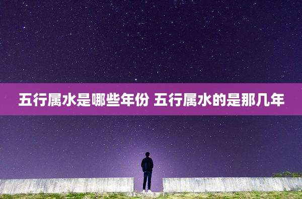 五行属水是哪些年份 五行属水的是那几年