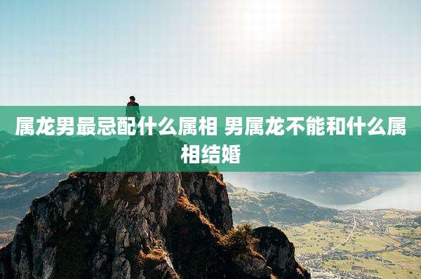 属龙男最忌配什么属相 男属龙不能和什么属相结婚
