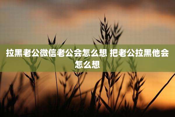 拉黑老公微信老公会怎么想 把老公拉黑他会怎么想