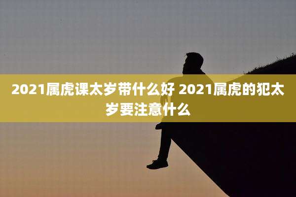 2021属虎课太岁带什么好 2021属虎的犯太岁要注意什么