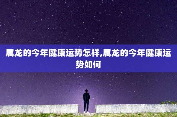 属龙的今年健康运势怎样,属龙的今年健康运势如何