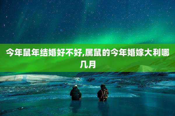 今年鼠年结婚好不好,属鼠的今年婚嫁大利哪几月