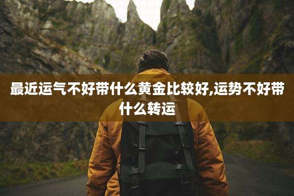 最近运气不好带什么黄金比较好,运势不好带什么转运