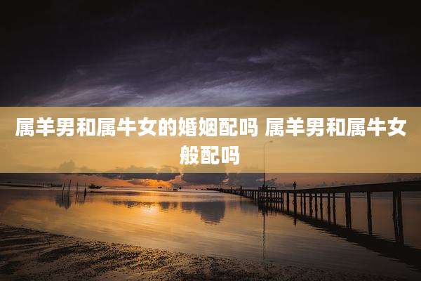 属羊男和属牛女的婚姻配吗 属羊男和属牛女般配吗