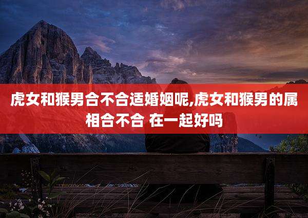 虎女和猴男合不合适婚姻呢,虎女和猴男的属相合不合 在一起好吗