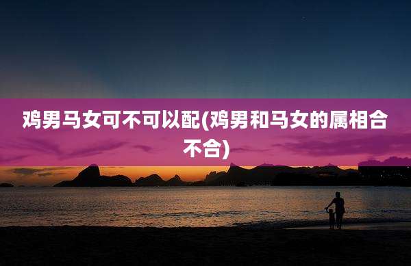 鸡男马女可不可以配(鸡男和马女的属相合不合)