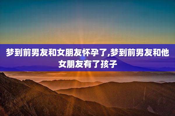 梦到前男友和女朋友怀孕了,梦到前男友和他女朋友有了孩子