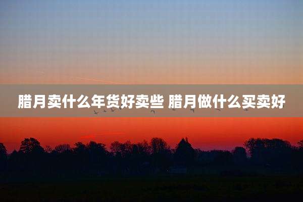 腊月卖什么年货好卖些 腊月做什么买卖好
