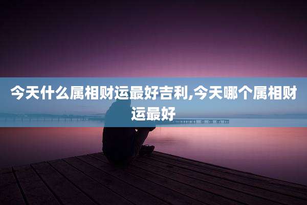 今天什么属相财运最好吉利,今天哪个属相财运最好