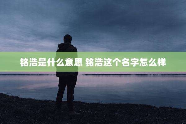 铭浩是什么意思 铭浩这个名字怎么样
