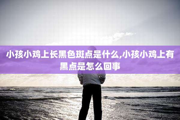 小孩小鸡上长黑色斑点是什么,小孩小鸡上有黑点是怎么回事