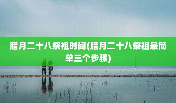 腊月二十八祭祖时间(腊月二十八祭祖最简单三个步骤)