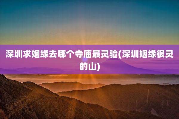 深圳求姻缘去哪个寺庙最灵验(深圳姻缘很灵的山)