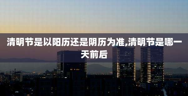 清明节是以阳历还是阴历为准,清明节是哪一天前后