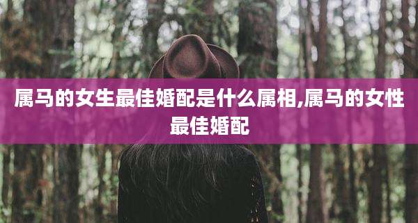 属马的女生最佳婚配是什么属相,属马的女性最佳婚配