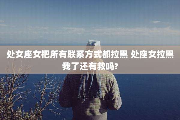 处女座女把所有联系方式都拉黑 处座女拉黑我了还有救吗?
