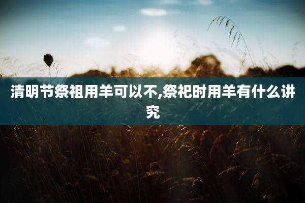 清明节祭祖用羊可以不,祭祀时用羊有什么讲究