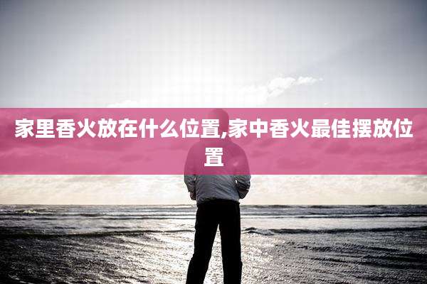 家里香火放在什么位置,家中香火最佳摆放位置