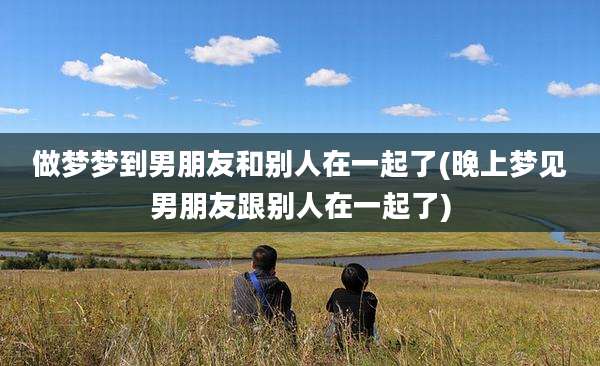 做梦梦到男朋友和别人在一起了(晚上梦见男朋友跟别人在一起了)