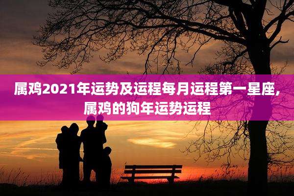 属鸡2021年运势及运程每月运程第一星座,属鸡的狗年运势运程