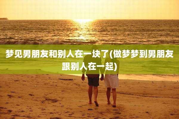 梦见男朋友和别人在一块了(做梦梦到男朋友跟别人在一起)