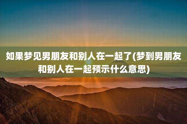 如果梦见男朋友和别人在一起了(梦到男朋友和别人在一起预示什么意思)
