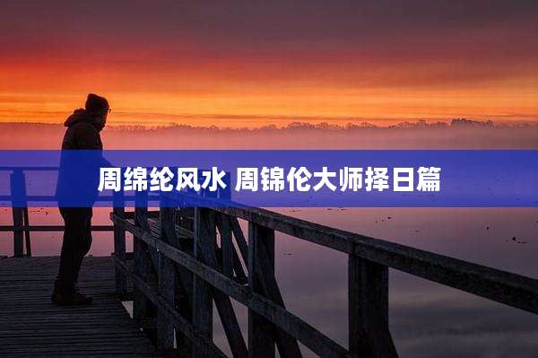 周绵纶风水 周锦伦大师择日篇
