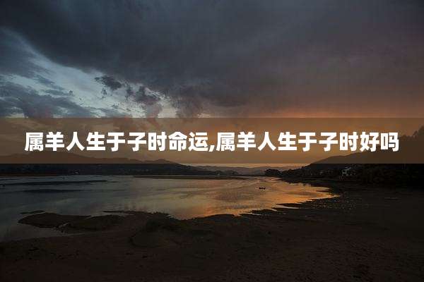 属羊人生于子时命运,属羊人生于子时好吗