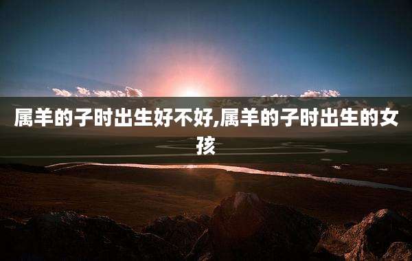属羊的子时出生好不好,属羊的子时出生的女孩