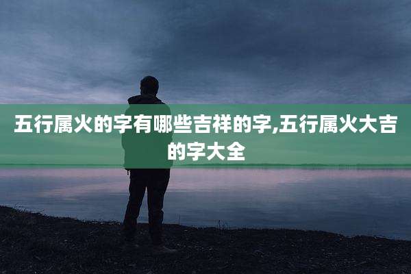 五行属火的字有哪些吉祥的字,五行属火大吉的字大全
