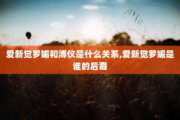 爱新觉罗媚和溥仪是什么关系,爱新觉罗媚是谁的后裔