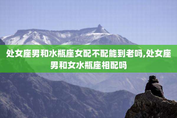 处女座男和水瓶座女配不配能到老吗,处女座男和女水瓶座相配吗