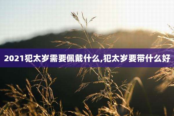 2021犯太岁需要佩戴什么,犯太岁要带什么好