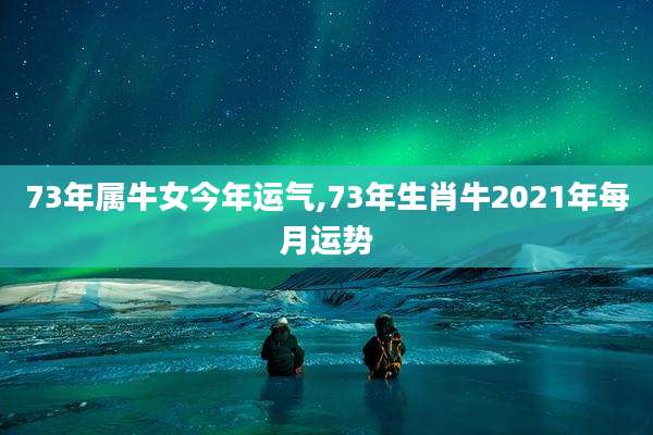 73年属牛女今年运气,73年生肖牛2021年每月运势