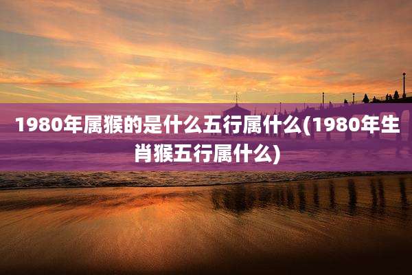 1980年属猴的是什么五行属什么(1980年生肖猴五行属什么)