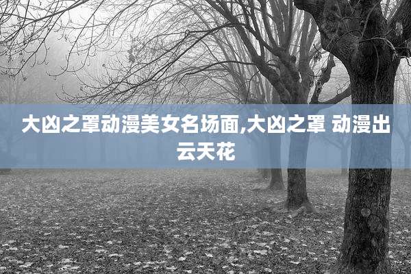 大凶之罩动漫美女名场面,大凶之罩 动漫出云天花