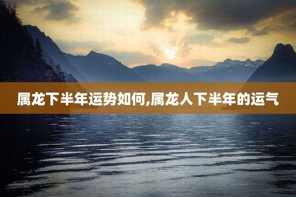属龙下半年运势如何,属龙人下半年的运气