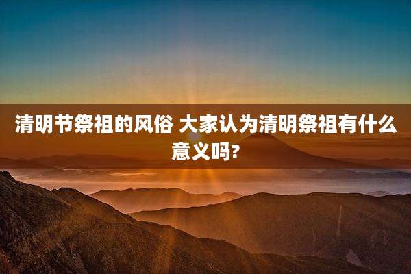 清明节祭祖的风俗 大家认为清明祭祖有什么意义吗?