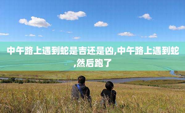 中午路上遇到蛇是吉还是凶,中午路上遇到蛇,然后跑了
