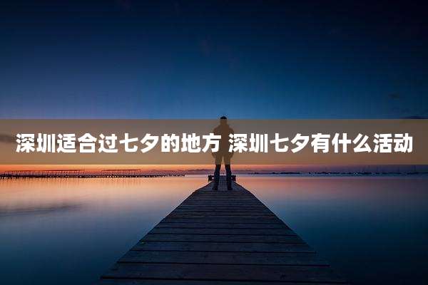 深圳适合过七夕的地方 深圳七夕有什么活动