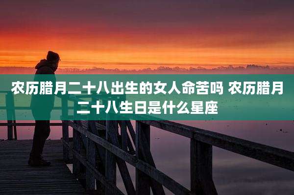 农历腊月二十八出生的女人命苦吗 农历腊月二十八生日是什么星座